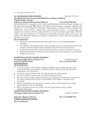  Ongoing curriculum review
AL SHUMOOKHGIRLS SCHOOL 08/2013 – 07/2015
Abu Dhabi Education Council, Abu Dhabi Western Region (Al Mirfa)
English Medium Teacher
Supervisor: Ghadah M Kamel Ahmed Khalouf Tel: (+971) 50 552 1036
Provided high levels of expertise in core content and differentiated instruction through assisting over
12 teachers and impacting 700 students. Formulated educational plans, guidelines, standards, and
priorities for UAE’s Standards of Excellence. Implemented educational standards through team
collaboration, shared decision making and sound leadership. Created a non-threatening and
supportive environment which encouraged teachers to be open and honest in data analysis. Provided
analysis and recommendations in developing and promoting improved analytic tools, data, and
methods for educational planning; assessing the effectiveness of intervention and evaluating the
allocation of resources.
Key Contributions:
▪ Effectively communicated and delivered useable data sets to the leadership staff for
modeling.
▪ Met regularly with leadership teams and the principal to report on instructional practices and
progress, while also creating strategic planning and goals for school improvement.
▪ Conducted data talks with students and parents to discuss students’ assessment outcomes.
▪ Delivered professional development on best practices across the curriculum to provide skills
training for educators.
COMPTON UNIFIED SCHOOL DISTRICT
Dominguez High School, Compton, CA 08/2009-08/2013
Supervisor: Bobby Walker Tel: (+1) 323-697-6858
Activities Director
Key Contributions:
 Under the direction of the Assistant Principal of Athletics and Activities, plan, direct and
review the activities and operations of student activities, student government and student
organizations at the school site.
 Coordinate assigned activities with other departments and outside agencies.
 Train and evaluate the performance of assigned student personnel.
 Provide a student activities program that meets the educational and social needs of students in
the student activities director's area of responsibility and in relation to the school and
community.
 Directly responsible for the supervision of students and/or staff members in the student
activity director's areas of responsibility.
 Work as the liaison between the student body and faculty/staff to increase student
academic achievement
COMPTON UNIFIED SCHOOL DISTRICT
Dominguez High School, Compton, CA 08/2007 to 08/2013
Supervisor: Rigoberto Ramon Tel: (+1) 310-800-7767
English Language Arts Teacher
Key Contributions:
 