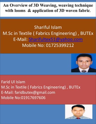 An Overview of 3D Weaving, weaving technique
with looms & application of 3D woven fabric.
Shariful Islam
M.Sc in Textile ( Fabrics Engineering) , BUTEx
E-Mail: Sharifultex51@yahoo.com
Mobile No: 01725399212
Farid Ul Islam
M.Sc in Textile ( Fabrics Engineering) , BUTEx
E-Mail: faridbutex@gmail.com
Mobile No:01917697606
 