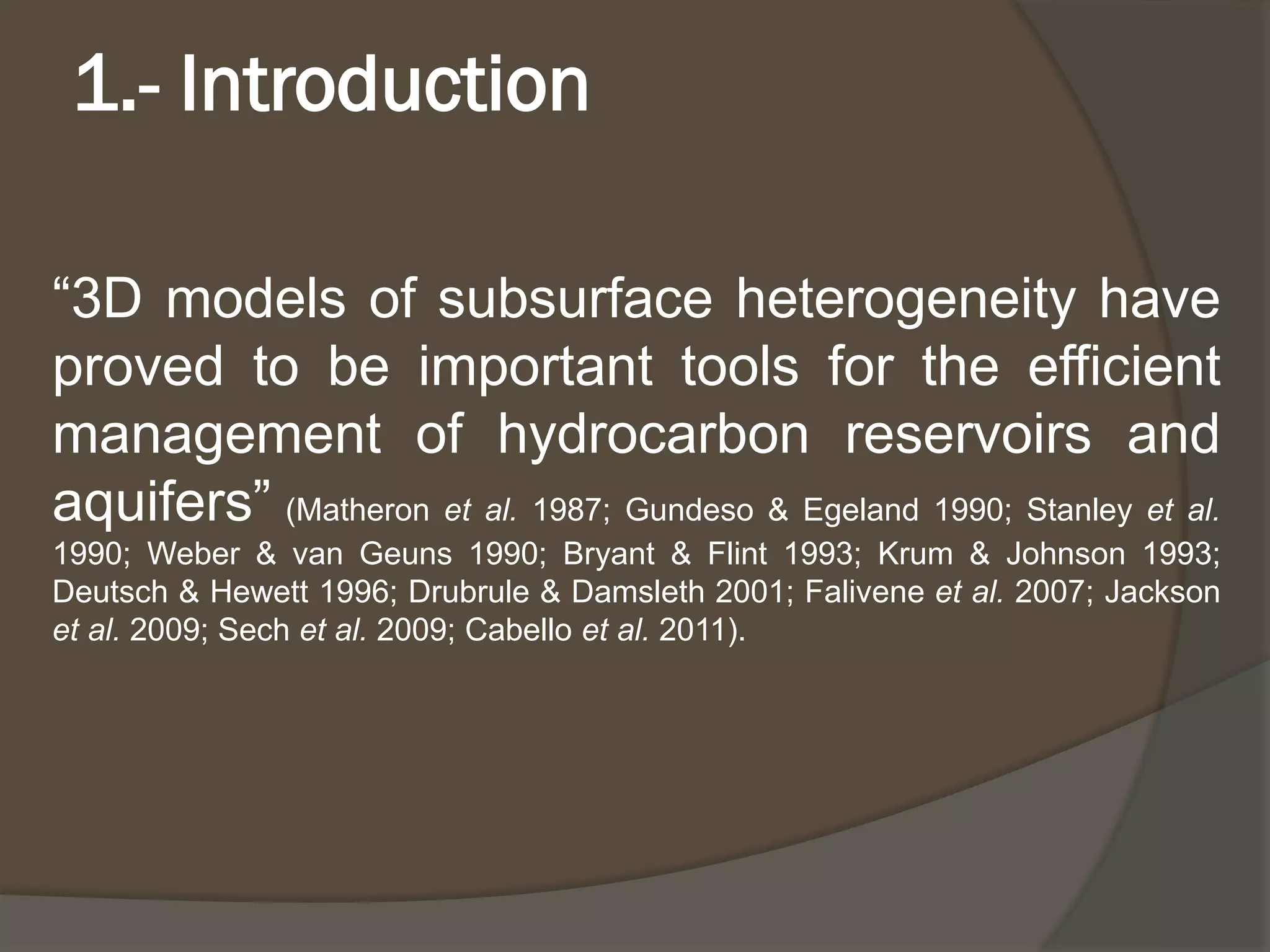 1.-Introduction 
“3Dmodelsofsubsurfaceheterogeneityhaveprovedtobeimportanttoolsfortheefficientmanagementofhydrocarbonreservoirsandaquifers”(Matheronetal.1987;Gundeso&Egeland1990;Stanleyetal. 1990;Weber&vanGeuns1990;Bryant&Flint1993;Krum&Johnson1993; Deutsch&Hewett1996;Drubrule&Damsleth2001;Faliveneetal.2007;Jacksonetal.2009;Sechetal.2009;Cabelloetal.2011).  