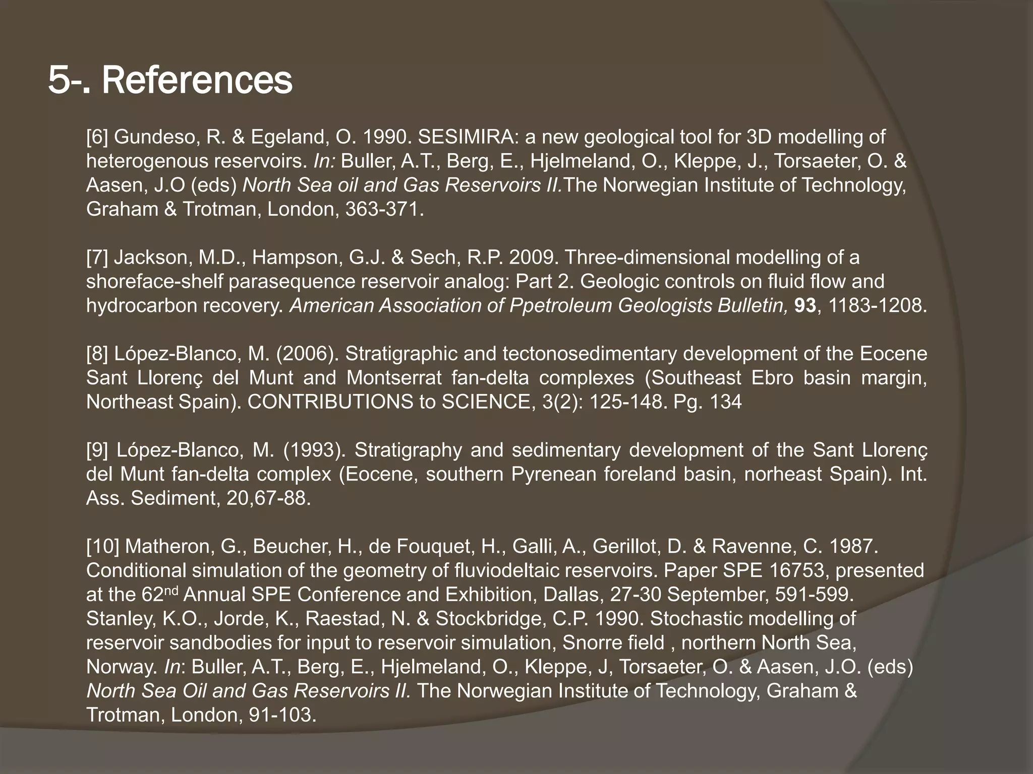 [6] Gundeso, R. & Egeland, O. 1990. SESIMIRA: a new geological tool for 3D modelling of heterogenousreservoirs. In:Buller, A.T., Berg, E., Hjelmeland, O., Kleppe, J., Torsaeter, O. & Aasen, J.O (eds) North Sea oil and Gas Reservoirs II.TheNorwegian Institute of Technology, Graham & Trotman, London, 363-371. 
[7] Jackson, M.D., Hampson, G.J. & Sech, R.P. 2009. Three-dimensional modelling of a shoreface-shelf parasequencereservoir analog: Part 2. Geologic controls on fluid flow and hydrocarbon recovery. American Association of PpetroleumGeologists Bulletin, 93, 1183-1208. 
[8]López-Blanco,M.(2006).StratigraphicandtectonosedimentarydevelopmentoftheEoceneSantLlorençdelMuntandMontserratfan-deltacomplexes(SoutheastEbrobasinmargin, NortheastSpain).CONTRIBUTIONStoSCIENCE,3(2):125-148.Pg.134 
[9]López-Blanco,M.(1993).StratigraphyandsedimentarydevelopmentoftheSantLlorençdelMuntfan-deltacomplex(Eocene,southernPyreneanforelandbasin,norheastSpain).Int. Ass.Sediment,20,67-88. 
[10] Matheron, G., Beucher, H., de Fouquet, H., Galli, A., Gerillot, D. & Ravenne, C. 1987. Conditional simulation of the geometry of fluviodeltaicreservoirs. Paper SPE 16753, presented at the 62ndAnnual SPE Conference and Exhibition, Dallas, 27-30 September, 591-599. 
Stanley, K.O., Jorde, K., Raestad, N. & Stockbridge, C.P. 1990. Stochastic modelling of reservoir sandbodiesfor input to reservoir simulation, Snorrefield , northern North Sea, Norway. In: Buller, A.T., Berg, E., Hjelmeland, O., Kleppe, J, Torsaeter, O. & Aasen, J.O. (eds) North Sea Oil and Gas Reservoirs II. The Norwegian Institute of Technology, Graham & Trotman, London, 91-103. 
5-. References  