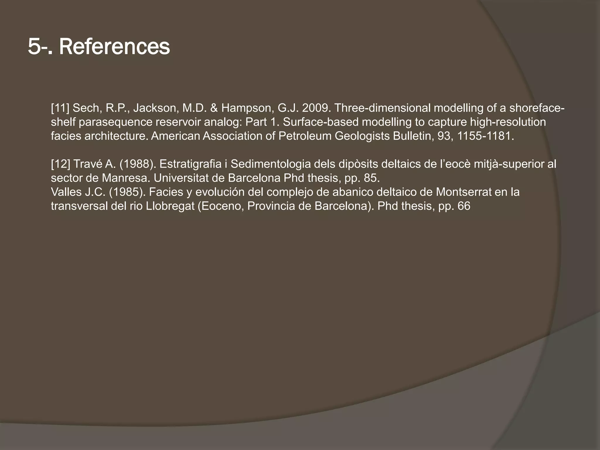 [11] Sech, R.P., Jackson, M.D. & Hampson, G.J. 2009. Three-dimensional modelling of a shoreface- shelf parasequencereservoir analog: Part 1. Surface-based modelling to capture high-resolution facies architecture. American Association of Petroleum Geologists Bulletin, 93, 1155-1181. 
[12] TravéA. (1988). Estratigrafiai Sedimentologiadelsdipòsitsdeltaicsde l’eocèmitjà-superior al sector de Manresa. Universitatde Barcelona Phdthesis, pp. 85. 
Valles J.C. (1985). Facies y evolución del complejo de abanico deltaico de Montserrat en la transversal del rio Llobregat (Eoceno, Provincia de Barcelona). Phdthesis, pp. 66 
5-. References 