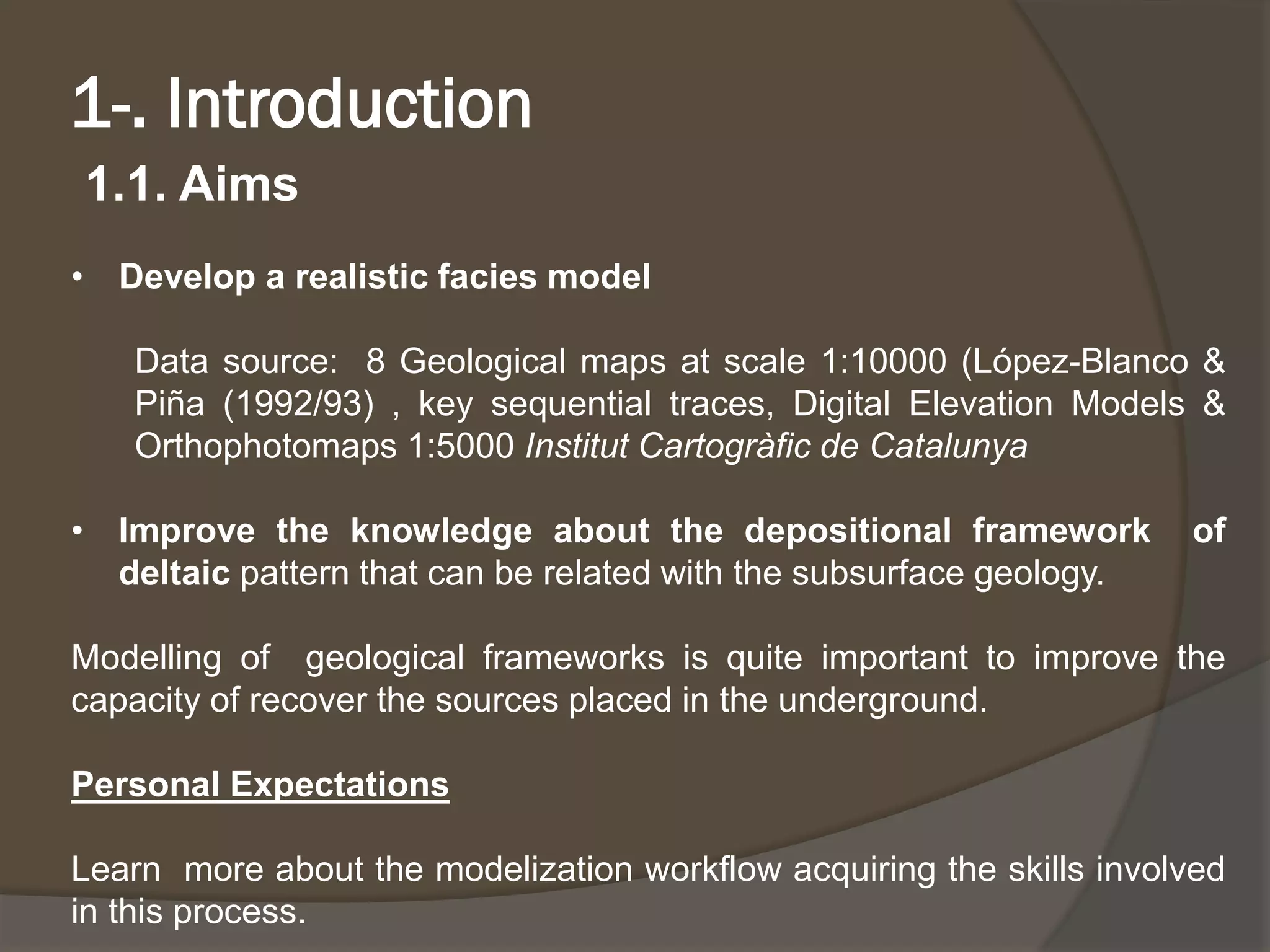 1-. Introduction 
1.1. Aims 
•Developarealisticfaciesmodel 
Datasource:8Geologicalmapsatscale1:10000(López-Blanco& Piña(1992/93),keysequentialtraces,DigitalElevationModels& Orthophotomaps1:5000InstitutCartogràficdeCatalunya 
•Improvetheknowledgeaboutthedepositionalframeworkofdeltaicpatternthatcanberelatedwiththesubsurfacegeology. 
Modellingofgeologicalframeworksisquiteimportanttoimprovethecapacityofrecoverthesourcesplacedintheunderground. 
PersonalExpectations 
Learnmoreaboutthemodelizationworkflowacquiringtheskillsinvolvedinthisprocess.  