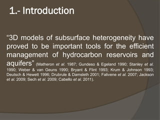 1.-Introduction 
“3Dmodelsofsubsurfaceheterogeneityhaveprovedtobeimportanttoolsfortheefficientmanagementofhydrocarbonreservoirsandaquifers”(Matheronetal.1987;Gundeso&Egeland1990;Stanleyetal. 1990;Weber&vanGeuns1990;Bryant&Flint1993;Krum&Johnson1993; Deutsch&Hewett1996;Drubrule&Damsleth2001;Faliveneetal.2007;Jacksonetal.2009;Sechetal.2009;Cabelloetal.2011).  