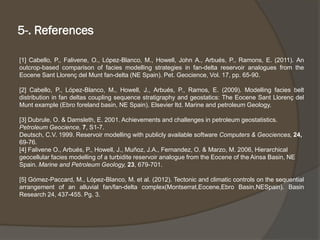 5-. References 
[1]Cabello,P.,Falivene,O.,López-Blanco,M.,Howell,JohnA.,Arbués,P.,Ramons,E.(2011).Anoutcrop-basedcomparisonoffaciesmodellingstrategiesinfan-deltareservoiranaloguesfromtheEoceneSantLlorençdelMuntfan-delta(NESpain).Pet.Geocience,Vol.17,pp.65-90. 
[2]Cabello,P.,López-Blanco,M.,Howell,J.,Arbués,P.,Ramos,E.(2009).Modellingfaciesbeltdistributioninfandeltascouplingsequencestratigraphyandgeostatics:TheEoceneSantLlorençdelMuntexample(Ebroforelandbasin,NESpain).Elsevierltd.MarineandpetroleumGeology. 
[3] Dubrule, O. & Damsleth, E. 2001. Achievements and challenges in petroleum geostatistics. Petroleum Geocience, 7, S1-7. 
Deutsch, C.V. 1999. Reservoir modelling with publicly available software Computers & Geociences, 24, 69-76. 
[4] FaliveneO., Arbués, P., Howell, J., Muñoz, J.A., Fernandez, O. & Marzo, M. 2006, Hierarchical geocellularfacies modelling of a turbiditereservoir analogue from the Eocene of the AinsaBasin, NE Spain. Marine and Petroleum Geology, 23, 679-701. 
[5]Gómez-Paccard,M.,López-Blanco,M.etal.(2012).Tectonicandclimaticcontrolsonthesequentialarrangementofanalluvialfan/fan-deltacomplex(Montserrat,Eocene,EbroBasin,NESpain).BasinResearch24,437-455.Pg.3.  