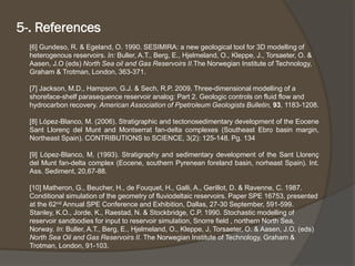 [6] Gundeso, R. & Egeland, O. 1990. SESIMIRA: a new geological tool for 3D modelling of heterogenousreservoirs. In:Buller, A.T., Berg, E., Hjelmeland, O., Kleppe, J., Torsaeter, O. & Aasen, J.O (eds) North Sea oil and Gas Reservoirs II.TheNorwegian Institute of Technology, Graham & Trotman, London, 363-371. 
[7] Jackson, M.D., Hampson, G.J. & Sech, R.P. 2009. Three-dimensional modelling of a shoreface-shelf parasequencereservoir analog: Part 2. Geologic controls on fluid flow and hydrocarbon recovery. American Association of PpetroleumGeologists Bulletin, 93, 1183-1208. 
[8]López-Blanco,M.(2006).StratigraphicandtectonosedimentarydevelopmentoftheEoceneSantLlorençdelMuntandMontserratfan-deltacomplexes(SoutheastEbrobasinmargin, NortheastSpain).CONTRIBUTIONStoSCIENCE,3(2):125-148.Pg.134 
[9]López-Blanco,M.(1993).StratigraphyandsedimentarydevelopmentoftheSantLlorençdelMuntfan-deltacomplex(Eocene,southernPyreneanforelandbasin,norheastSpain).Int. Ass.Sediment,20,67-88. 
[10] Matheron, G., Beucher, H., de Fouquet, H., Galli, A., Gerillot, D. & Ravenne, C. 1987. Conditional simulation of the geometry of fluviodeltaicreservoirs. Paper SPE 16753, presented at the 62ndAnnual SPE Conference and Exhibition, Dallas, 27-30 September, 591-599. 
Stanley, K.O., Jorde, K., Raestad, N. & Stockbridge, C.P. 1990. Stochastic modelling of reservoir sandbodiesfor input to reservoir simulation, Snorrefield , northern North Sea, Norway. In: Buller, A.T., Berg, E., Hjelmeland, O., Kleppe, J, Torsaeter, O. & Aasen, J.O. (eds) North Sea Oil and Gas Reservoirs II. The Norwegian Institute of Technology, Graham & Trotman, London, 91-103. 
5-. References  