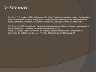 [11] Sech, R.P., Jackson, M.D. & Hampson, G.J. 2009. Three-dimensional modelling of a shoreface- shelf parasequencereservoir analog: Part 1. Surface-based modelling to capture high-resolution facies architecture. American Association of Petroleum Geologists Bulletin, 93, 1155-1181. 
[12] TravéA. (1988). Estratigrafiai Sedimentologiadelsdipòsitsdeltaicsde l’eocèmitjà-superior al sector de Manresa. Universitatde Barcelona Phdthesis, pp. 85. 
Valles J.C. (1985). Facies y evolución del complejo de abanico deltaico de Montserrat en la transversal del rio Llobregat (Eoceno, Provincia de Barcelona). Phdthesis, pp. 66 
5-. References 