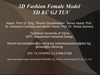 3D Fashion Female Model
TD KC GJ TUV
Assoc. Prof. Dr. Eng. Tihomir Dovramadjiev, Senior Assist. Prof.
Dr. Kremena Cankova and Senior Assist. Prof. Dr. Ginka Jecheva
Technical University of Varna
MTF, Department Industrial Design
tihomir.dovramadjiev@tu-varna.bg, kremenacankova@abv.bg,
ginkaa@tu-varna.bg
DOI: 10.13140/RG.2.2.21589.27363
https://www.researchgate.net/publication/328420883_3D_Fashion_Female_Model_TD_KC_GJ_TUV
●
 