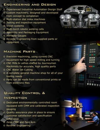 Machine Parts
Precision machining, using current CNCɶɶ
equipment for high speed milling and turning
CNC Mills & Lathes staffed by Journeymanɶɶ
Machinists for accurate, high quality parts
CNC Water Jet Cuttingɶɶ
A complete general machine shop for all of yourɶɶ
tooling needs
Parts can be made from conventional prints orɶɶ
from electronic files
Quality Control &
Inspection
Dedicated environmentally controlled roomɶɶ
equipped with CMM and calibrated inspection
gauging
Quality assurance plan in place to ensureɶɶ
customer satisfaction and specification
adherence
Zeiss CMM and Faro Armɶɶ
Reverse Engineeringɶɶ
Engineering and Design
Experienced Industrial Automation Design Staffɶɶ
Custom machinery, designed and developedɶɶ
from concept to completion
Multi-station dial index machinesɶɶ
Testing and inspection equipmentɶɶ
Vision systemsɶɶ
Multi-torch robotic welding cellsɶɶ
Assembly and Packaging Equipmentɶɶ
Attribute Gaugesɶɶ
Reverse Engineering from supplied parts orɶɶ
equipment
 