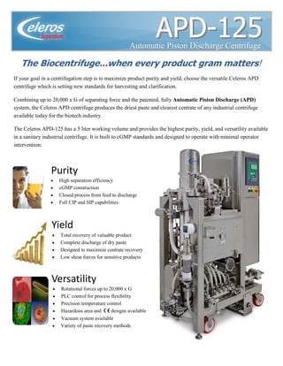 Rev. 9/13/2011
• Rotational forces up to 20,000 x G
• PLC control for process flexibility
• Precision temperature control
• Hazardous area and C EC EC EC E designs available
• Vacuum system available
• Variety of paste recovery methods
APDAPD--125125
The Biocentrifuge...when every product gram matters!
Yield
• High separation efficiency
• cGMP construction
• Closed process from feed to discharge
• Full CIP and SIP capabilities
• Total recovery of valuable product
• Complete discharge of dry paste
• Designed to maximize centrate recovery
• Low shear forces for sensitive products
Automatic Piston Discharge CentrifugeAutomatic Piston Discharge Centrifuge
Purity
Versatility
If your goal in a centrifugation step is to maximize product purity and yield, choose the versatile Celeros APD
centrifuge which is setting new standards for harvesting and clarification.
Combining up to 20,000 x G of separating force and the patented, fully Automatic Piston Discharge (APD)
system, the Celeros APD centrifuge produces the driest paste and clearest centrate of any industrial centrifuge
available today for the biotech industry.
The Celeros APD-125 has a 5 liter working volume and provides the highest purity, yield, and versatility available
in a sanitary industrial centrifuge. It is built to cGMP standards and designed to operate with minimal operator
intervention.
 