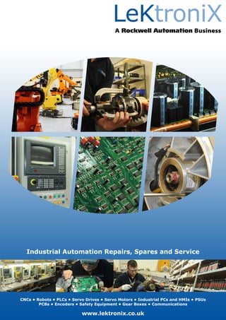 Industrial Automation Repairs, Spares and Service
CNCs • Robots • PLCs • Servo Drives • Servo Motors • Industrial PCs and HMIs • PSUs
PCBs • Encoders • Safety Equipment • Gear Boxes • Communications
www.lektronix.co.uk
 