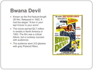 Bwana Devil
 Known as the first feature-length

3D film. Released in 1952. It
had the slogan “A lion in your
lap! A lover in your arms!
 The movie earned $2.7 million

in rentals in North America in
1953. The film was a critical
failure, but a runaway success
with audiences.
 The audience wore 3-D glasses

with grey Polaroid filters.

 