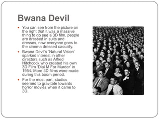 Bwana Devil
 You can see from the picture on

the right that it was a massive
thing to go see a 3D film, people
are dressed in suits and
dresses, now everyone goes to
the cinema dressed casually.
 Bwana Devil’s ‘Natural Vision’
sparked interest in other
directors such as Alfred
Hitchcock who created his own
3D Film ‘Dial M For Murder’ in
1954. More 3D films were made
during this boom period.
 For the most part, studios
seemed to gravitate towards
horror movies when it came to
3D.

 