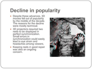 Decline in popularity
 Despite these advances, 3D

movies fell out of popularity
by the middle of the decade.
The reasons for the decline
were mostly technical.
 3D projectors required two
reels to be displayed in
perfect synchronization.
Small errors in
synchronization could easily
lead to eye strain and
headaches among viewers.
 Keeping reels in good repair
was also an ongoing
concern.

 