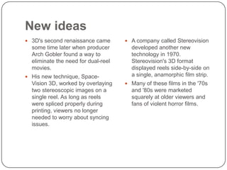 New ideas
 3D's second renaissance came

 A company called Stereovision

some time later when producer
Arch Gobler found a way to
eliminate the need for dual-reel
movies.

developed another new
technology in 1970.
Stereovision's 3D format
displayed reels side-by-side on
a single, anamorphic film strip.

 His new technique, Space-

Vision 3D, worked by overlaying
two stereoscopic images on a
single reel. As long as reels
were spliced properly during
printing, viewers no longer
needed to worry about syncing
issues.

 Many of these films in the '70s

and '80s were marketed
squarely at older viewers and
fans of violent horror films.

 