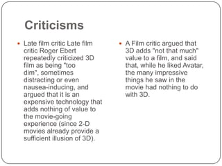 Criticisms
 Late film critic Late film

critic Roger Ebert
repeatedly criticized 3D
film as being "too
dim", sometimes
distracting or even
nausea-inducing, and
argued that it is an
expensive technology that
adds nothing of value to
the movie-going
experience (since 2-D
movies already provide a
sufficient illusion of 3D).

 A Film critic argued that

3D adds "not that much"
value to a film, and said
that, while he liked Avatar,
the many impressive
things he saw in the
movie had nothing to do
with 3D.

 