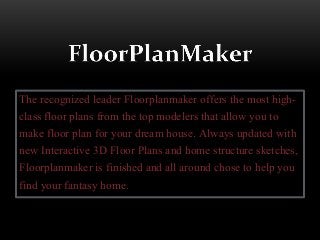 The recognized leader Floorplanmaker offers the most high-
class floor plans from the top modelers that allow you to
make floor plan for your dream house. Always updated with
new Interactive 3D Floor Plans and home structure sketches,
Floorplanmaker is finished and all around chose to help you
find your fantasy home.
 