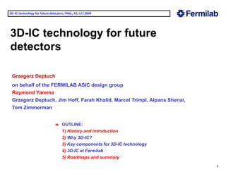3D-IC technology for future detectors, FNAL, 02/17/2009 
3D-IC technology for future 
detectors 
Grzegorz Deptuch 
on behalf of the FERMILAB ASIC design group 
Raymond Yarema 
Grzegorz Deptuch, Jim Hoff, Farah Khalid, Marcel Trimpl, Alpana Shenai, 
Tom Zimmerman 
 OUTLINE: 
1) History and introduction 
2) Why 3D-IC? 
3) Key components for 3D-IC technology 
4) 3D IC at 1 
3D-Fermilab 
5) Roadmaps and summary 
 