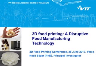 VTT TECHNICAL RESEARCH CENTRE OF FINLAND LTD
3D food printing: A Disruptive
Food Manufacturing
Technology
3D Food Printing Conference, 28 June 2017, Venlo
Nesli Sözer (PhD), Principal Investigator
 