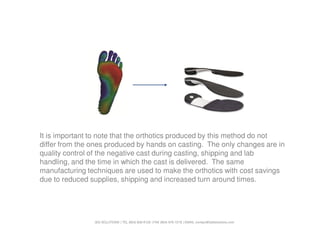 It is important to note that the orthotics produced by this method do not
differ from the ones produced by hands on casting. The only changes are in
quality control of the negative cast during casting, shipping and lab
handling, and the time in which the cast is delivered. The same
manufacturing techniques are used to make the orthotics with cost savings
due to reduced supplies, shipping and increased turn around times.




                3D3 SOLUTIONS | TEL (604) 628-6128 | FAX (604) 676-7218 | EMAIL contact@3d3solutions.com
 