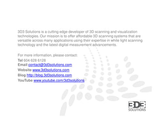 3D3 Solutions is a cutting edge developer of 3D scanning and visualization
technologies. Our mission is to offer affordable 3D scanning systems that are
versatile across many applications using their expertise in white light scanning
technology and the latest digital measurement advancements.

For more information, please contact:
Tel 604 628 6128
Email contact@3d3solutions.com
Website www.3d3solutions.com
Blog http://blog.3d3solutions.com
YouTube www.youtube.com/3d3solutions




                  3D3 SOLUTIONS | TEL (604) 628-6128 | FAX (604) 676-7218 | EMAIL contact@3d3solutions.com
 