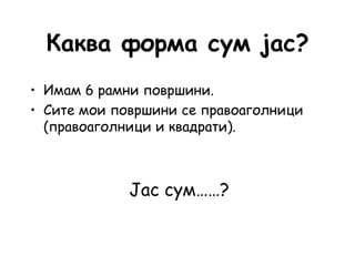 Каква форма сум јас?
• Имам 6 рамни површини.
• Сите мои површини се правоаголници
(правоаголници и квадрати).
Јас сум……?
 
