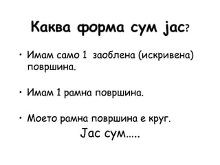 Каква форма сум јас?
• Имам само 1 заоблена (искривена)
површина.
• Имам 1 рамна површина.
• Моето рамна површина е круг.
Јас сум…..
 