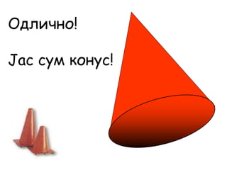 Одлично!
Јас сум конус!
 