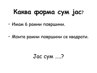 Каква форма сум јас?
• Имам 6 рамни површини.
• Моите рамни површини се квадрати.
Јас сум …..?
 