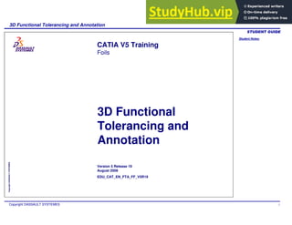 Student Notes:
3D Functional Tolerancing and Annotation
Copyright DASSAULT SYSTEMES 1
Copyright
DASSAULT
SYSTEMES
3D Functional
Tolerancing and
Annotation
CATIA V5 Training
Foils
Version 5 Release 19
August 2008
EDU_CAT_EN_FTA_FF_V5R19
 