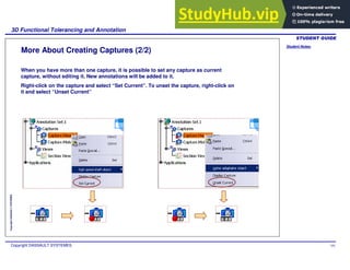 Student Notes:
3D Functional Tolerancing and Annotation
Copyright DASSAULT SYSTEMES 101
Copyright
DASSAULT
SYSTEMES
More About Creating Captures (2/2)
When you have more than one capture, it is possible to set any capture as current
capture, without editing it. New annotations will be added to it.
Right-click on the capture and select “Set Current”. To unset the capture, right-click on
it and select “Unset Current”
 