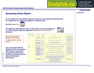 Student Notes:
3D Functional Tolerancing and Annotation
Copyright DASSAULT SYSTEMES 102
Copyright
DASSAULT
SYSTEMES
The application generates the report in the browser you use and displays it
on screen using the options as specified in the Report Customisation
command.
Generating Check Report
In FTA workbench it is possible to generate a report to check whether tolerancing rules
are respected or not. These rules depend on standards used.
Click the Report icon
Activate this function to
generate a check report.
It indicates which rules are
broken
You can generate different
settings in order to generate a
check report: a set of rules
extracted from tolerancing
standards is checked for each
datum and tolerance
specification.
 