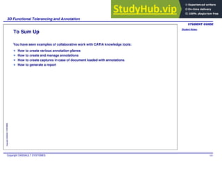Student Notes:
3D Functional Tolerancing and Annotation
Copyright DASSAULT SYSTEMES 103
Copyright
DASSAULT
SYSTEMES
To Sum Up
You have seen examples of collaborative work with CATIA knowledge tools:
How to create various annotation planes
How to create and manage annotations
How to create captures in case of document loaded with annotations
How to generate a report
 