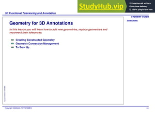 Student Notes:
3D Functional Tolerancing and Annotation
Copyright DASSAULT SYSTEMES 104
Copyright
DASSAULT
SYSTEMES
Geometry for 3D Annotations
In this lesson you will learn how to add new geometries, replace geometries and
reconnect their tolerances.
Creating Constructed Geometry
Geometry Connection Management
To Sum Up
 