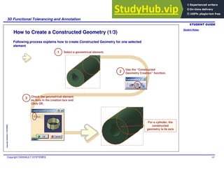 Student Notes:
3D Functional Tolerancing and Annotation
Copyright DASSAULT SYSTEMES 107
Copyright
DASSAULT
SYSTEMES
How to Create a Constructed Geometry (1/3)
For a cylinder, the
constructed
geometry is its axis
Following process explains how to create Constructed Geometry for one selected
element
1 Select a geometrical element.
2
Use the “Constructed
Geometry Creation” function.
Check the geometrical element
as Axis in the creation box and
Click OK.
3
 