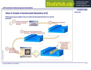 Student Notes:
3D Functional Tolerancing and Annotation
Copyright DASSAULT SYSTEMES 108
Copyright
DASSAULT
SYSTEMES
How to Create a Constructed Geometry (2/3)
Following process explains how to create Constructed Geometry for several
elements
1 Use the “Constructed
Geometry Creation”
function
2 Select the first element
3 Select the second element (and
following…) WITHOUT Using Ctrl Key
Check the
geometrical
element creation
box and Click OK.
4
For two selected
planes, the
constructed
geometry is a
median plane
 