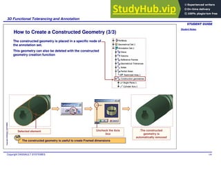 Student Notes:
3D Functional Tolerancing and Annotation
Copyright DASSAULT SYSTEMES 109
Copyright
DASSAULT
SYSTEMES
How to Create a Constructed Geometry (3/3)
The constructed geometry is placed in a specific node of
the annotation set.
This geometry can also be deleted with the constructed
geometry creation function
Selected element Uncheck the Axis
box
The constructed
geometry is
automatically removed
The constructed geometry is useful to create Framed dimensions
 