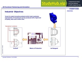 Student Notes:
3D Functional Tolerancing and Annotation
Copyright DASSAULT SYSTEMES 11
Copyright
DASSAULT
SYSTEMES
Industrial Objectives
‘Invent & create innovative products which meet customers
requirements, fit functions & can be produced with a high level
of quality, best cost & within time.’
As Designed
As Built
Geometrical variations
Means of Production
 