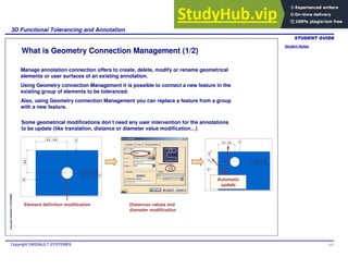 Student Notes:
3D Functional Tolerancing and Annotation
Copyright DASSAULT SYSTEMES 111
Copyright
DASSAULT
SYSTEMES
What is Geometry Connection Management (1/2)
Manage annotation connection offers to create, delete, modify or rename geometrical
elements or user surfaces of an existing annotation.
Using Geometry connection Management it is possible to connect a new feature in the
existing group of elements to be toleranced.
Also, using Geometry connection Management you can replace a feature from a group
with a new feature.
Some geometrical modifications don’t need any user intervention for the annotations
to be update (like translation, distance or diameter value modification…)
Element definition modification Distances values and
diameter modification
Automatic
update
 