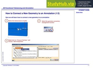 Student Notes:
3D Functional Tolerancing and Annotation
Copyright DASSAULT SYSTEMES 114
Copyright
DASSAULT
SYSTEMES
How to Connect a New Geometry to an Annotation (1/2)
Select the tolerance(s) to modify Select the geometry connection
management function
Right-click on “Group of Surface” and
choose “Add Component”
1 2
3
Here we will learn how to connect a new geometry to an annotation
 
