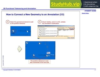 Student Notes:
3D Functional Tolerancing and Annotation
Copyright DASSAULT SYSTEMES 115
Copyright
DASSAULT
SYSTEMES
How to Connect a New Geometry to an Annotation (2/2)
The position tolerance is now
also connected to the new hole
Select the geometrical element to add
to the position tolerance
4 Check Validity, and if it is OK, validate
the annotation modification
5
 