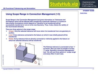 Student Notes:
3D Functional Tolerancing and Annotation
Copyright DASSAULT SYSTEMES 117
Copyright
DASSAULT
SYSTEMES
Using Scope Range in Connection Management (1/3)
Scope Range in the Connection Management tool gives information on Tolerances and
Annotations which will be affected after transferring a particular tolerance i.e it gives an
idea whether Annotations (which depend on Tolerance to be transferred) will be
successfully transferred or not on to the new Geometry. Thus, it also checks the validity of
the reconnected elements.
There are three options in the scope range:
Unique: Only the selected tolerance will move when it is transferred from one geometry to
another.
Local: Every tolerance connected to the feature on which it was initially placed will be
transferred.
Global: Every tolerance that are directly connected or indirectly applied to the feature on
which the selected tolerance will be transferred
The Flatness tolerance is connected to face ‘1’
as shown. Now you want to transfer it to face
‘2’ using ‘Geometry connection Management’
tool. You will use three options in ‘scope range’
and study effect in each case.
1
2
 