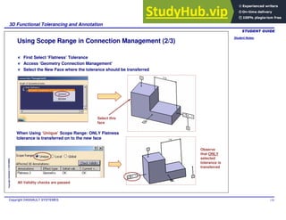 Student Notes:
3D Functional Tolerancing and Annotation
Copyright DASSAULT SYSTEMES 118
Copyright
DASSAULT
SYSTEMES
Using Scope Range in Connection Management (2/3)
When Using ‘Unique’ Scope Range: ONLY Flatness
tolerance is transferred on to the new face
First Select ‘Flatness’ Tolerance
Access ‘Geometry Connection Management’
Select the New Face where the tolerance should be transferred
Select this
face
Observe
that ONLY
selected
tolerance is
transferred
All Validity checks are passed
 