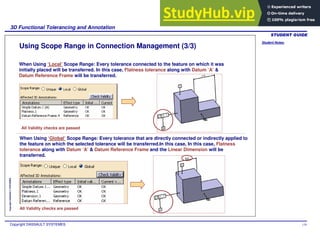 Student Notes:
3D Functional Tolerancing and Annotation
Copyright DASSAULT SYSTEMES 119
Copyright
DASSAULT
SYSTEMES
Using Scope Range in Connection Management (3/3)
When Using ‘Local’ Scope Range: Every tolerance connected to the feature on which it was
initially placed will be transferred. In this case, Flatness tolerance along with Datum ‘A’ &
Datum Reference Frame will be transferred.
When Using ‘Global’ Scope Range: Every tolerance that are directly connected or indirectly applied to
the feature on which the selected tolerance will be transferred.In this case, In this case, Flatness
tolerance along with Datum ‘A’ & Datum Reference Frame and the Linear Dimension will be
transferred.
All Validity checks are passed
All Validity checks are passed
 