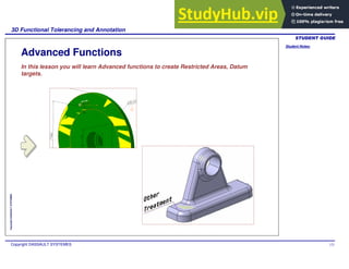 Student Notes:
3D Functional Tolerancing and Annotation
Copyright DASSAULT SYSTEMES 121
Copyright
DASSAULT
SYSTEMES
Advanced Functions
In this lesson you will learn Advanced functions to create Restricted Areas, Datum
targets.
 