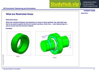 Student Notes:
3D Functional Tolerancing and Annotation
Copyright DASSAULT SYSTEMES 122
Copyright
DASSAULT
SYSTEMES
What are Restricted Areas
Restricted Areas
When the interface between two elements (or more) is done partially, the restricted area
has to be used to specify the kind of contact (surface, circle, line,…) and tolerancing in a
way to ensure that the function realized
Example:
Part 1
Part 2
 
