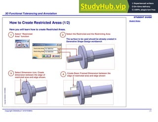 Student Notes:
3D Functional Tolerancing and Annotation
Copyright DASSAULT SYSTEMES 123
Copyright
DASSAULT
SYSTEMES
How to Create Restricted Areas (1/2)
1 Select “Restricted
Area” function
2 Select the Restricted and the Restricting Area
The surface to be used should be already created in
Generative Shape Design workbench
3 Select Dimension icon. Create
dimension between the edge of
restricted area and edge shown.
4 Create Basic Framed Dimension between the
edge of restricted area and edge shown
Here you will learn how to create Restricted Areas.
 