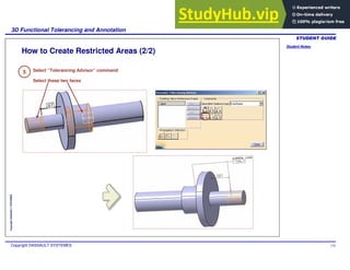 Student Notes:
3D Functional Tolerancing and Annotation
Copyright DASSAULT SYSTEMES 124
Copyright
DASSAULT
SYSTEMES
How to Create Restricted Areas (2/2)
5 Select “Tolerancing Advisor” command
Select these two faces
 