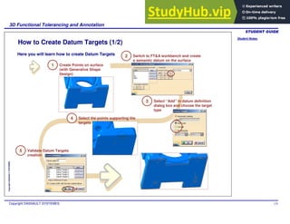 Student Notes:
3D Functional Tolerancing and Annotation
Copyright DASSAULT SYSTEMES 125
Copyright
DASSAULT
SYSTEMES
Switch to FT&A workbench and create
a semantic datum on the surface
How to Create Datum Targets (1/2)
1 Create Points on surface
(with Generative Shape
Design)
2
3 Select “Add” in datum definition
dialog box and choose the target
type
4 Select the points supporting the
targets
5 Validate Datum Targets
creation
Here you will learn how to create Datum Targets
 