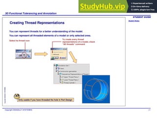 Student Notes:
3D Functional Tolerancing and Annotation
Copyright DASSAULT SYSTEMES 127
Copyright
DASSAULT
SYSTEMES
Creating Thread Representations
You can represent threads for a better understanding of the model.
You can represent all threaded elements of a model or only selected ones.
Select he thread icon
To create every thread
representations of a model, check
“All threads” command
Only usable if you have threaded the hole in Part Design
 