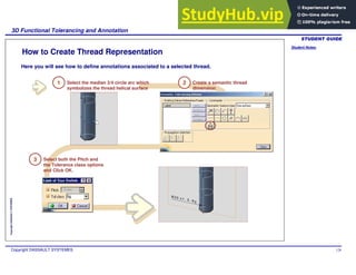 Student Notes:
3D Functional Tolerancing and Annotation
Copyright DASSAULT SYSTEMES 128
Copyright
DASSAULT
SYSTEMES
How to Create Thread Representation
Here you will see how to define annotations associated to a selected thread.
3 Select both the Pitch and
the Tolerance class options
and Click OK.
1 Select the median 3/4 circle arc which
symbolizes the thread helical surface
2 Create a semantic thread
dimension
 